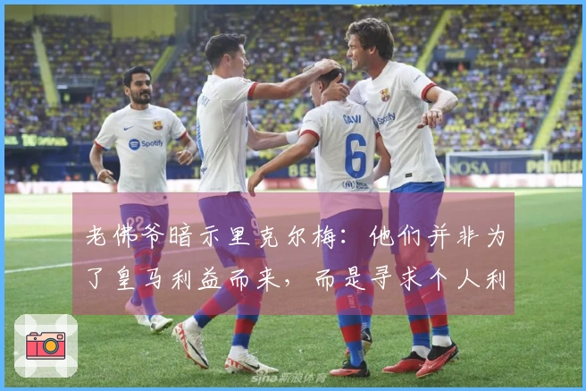 老佛爷暗示里克尔梅：他们并非为了皇马利益而来，而是寻求个人利益