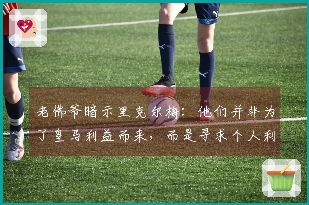 老佛爷暗示里克尔梅:他们并非为了皇马利益而来,而是寻求个人利益